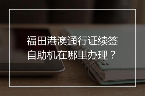 福田港澳通行证续签自助机在哪里办理？
