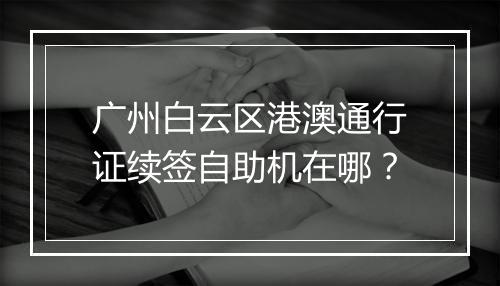 广州白云区港澳通行证续签自助机在哪？