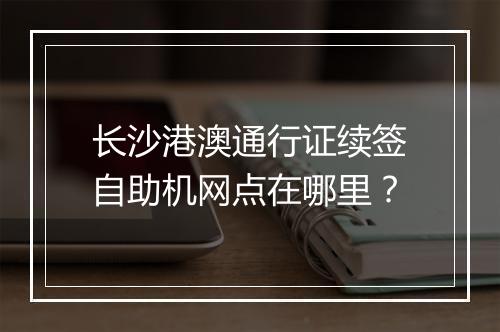 长沙港澳通行证续签自助机网点在哪里？