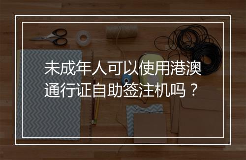 未成年人可以使用港澳通行证自助签注机吗？