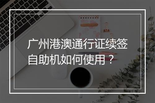 广州港澳通行证续签自助机如何使用？