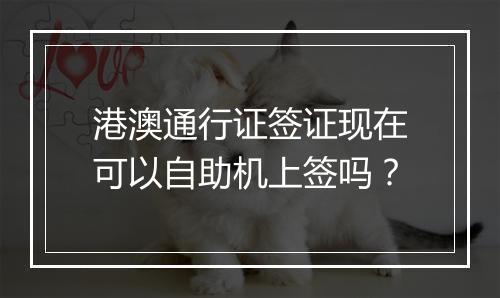 港澳通行证签证现在可以自助机上签吗？