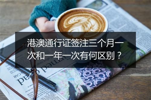港澳通行证签注三个月一次和一年一次有何区别？
