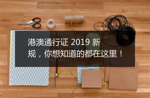 港澳通行证 2019 新规，你想知道的都在这里！