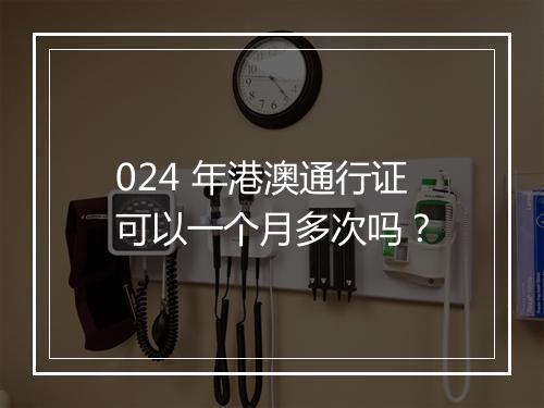 024 年港澳通行证可以一个月多次吗？