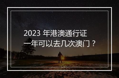 2023 年港澳通行证一年可以去几次澳门？