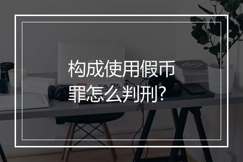 构成使用假币罪怎么判刑?
