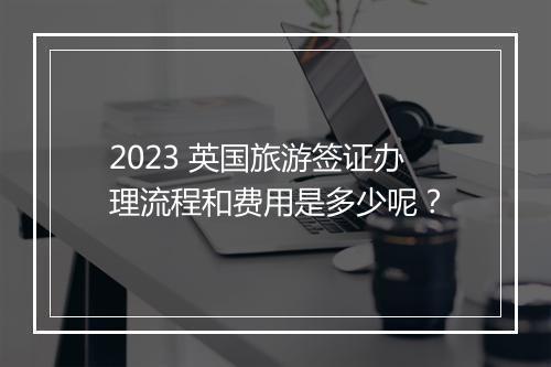 2023 英国旅游签证办理流程和费用是多少呢？
