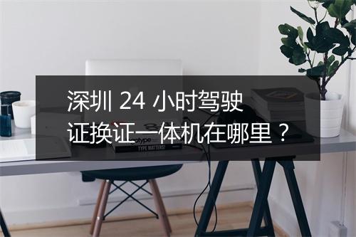 深圳 24 小时驾驶证换证一体机在哪里？
