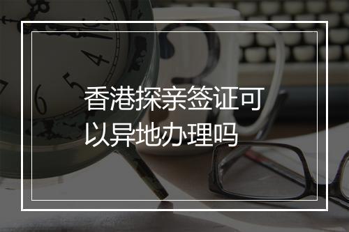 香港探亲签证可以异地办理吗