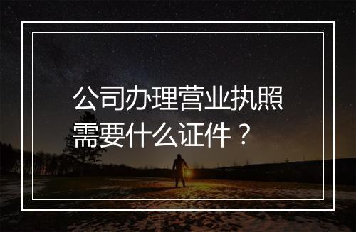 公司办理营业执照需要什么证件？