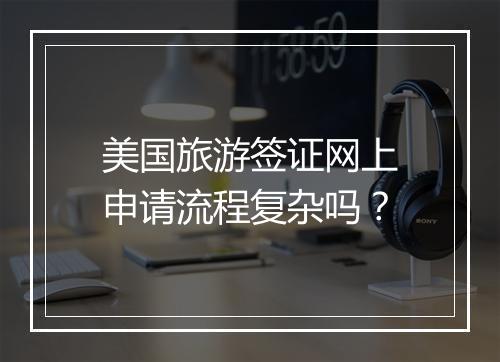 美国旅游签证网上申请流程复杂吗？