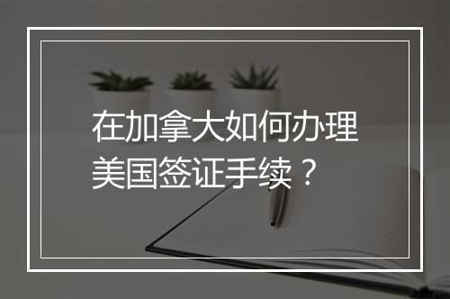 在加拿大如何办理美国签证手续？