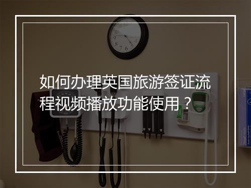 如何办理英国旅游签证流程视频播放功能使用？