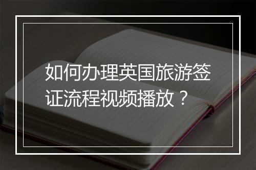如何办理英国旅游签证流程视频播放？