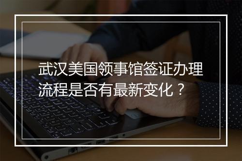 武汉美国领事馆签证办理流程是否有最新变化？