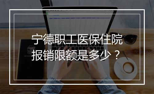 宁德职工医保住院报销限额是多少？
