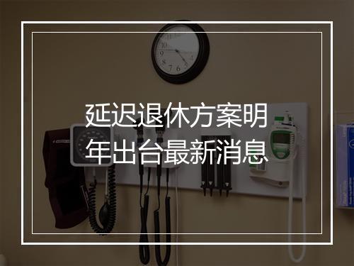 延迟退休方案明年出台最新消息