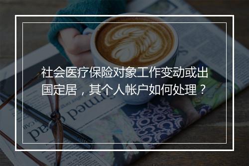 社会医疗保险对象工作变动或出国定居，其个人帐户如何处理？