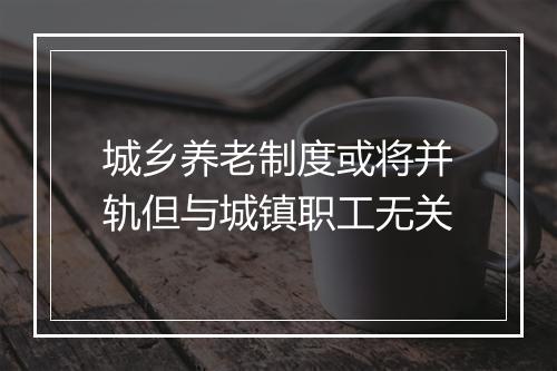 城乡养老制度或将并轨但与城镇职工无关