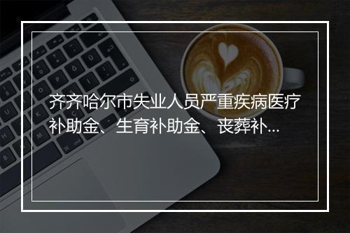 齐齐哈尔市失业人员严重疾病医疗补助金、生育补助金、丧葬补助金