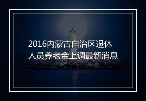 2016内蒙古自治区退休人员养老金上调最新消息