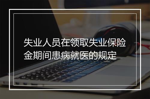 失业人员在领取失业保险金期间患病就医的规定