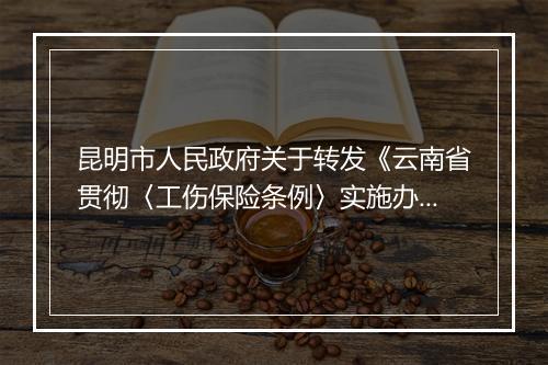 昆明市人民政府关于转发《云南省贯彻〈工伤保险条例〉实施办法》