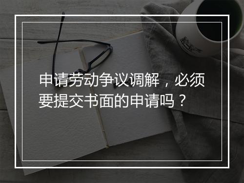申请劳动争议调解，必须要提交书面的申请吗？