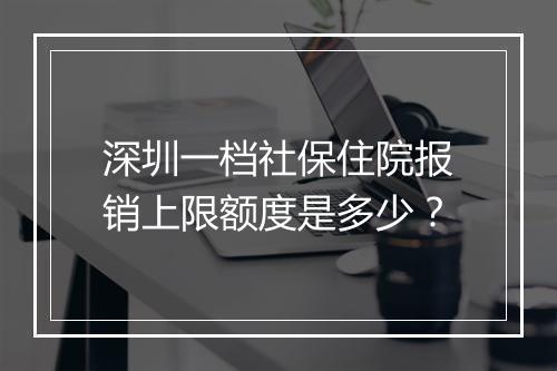 深圳一档社保住院报销上限额度是多少？