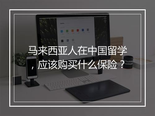 马来西亚人在中国留学，应该购买什么保险？