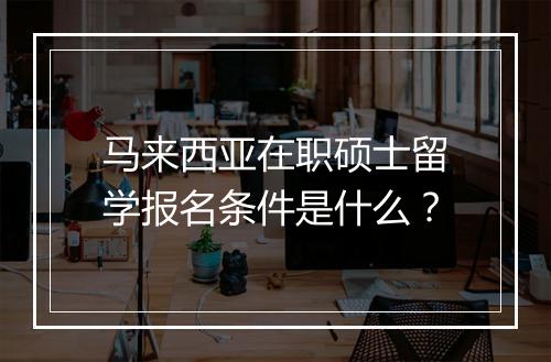 马来西亚在职硕士留学报名条件是什么？