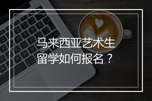 马来西亚艺术生留学如何报名？