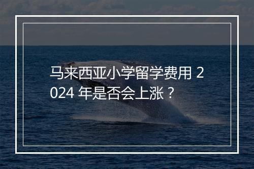 马来西亚小学留学费用 2024 年是否会上涨？