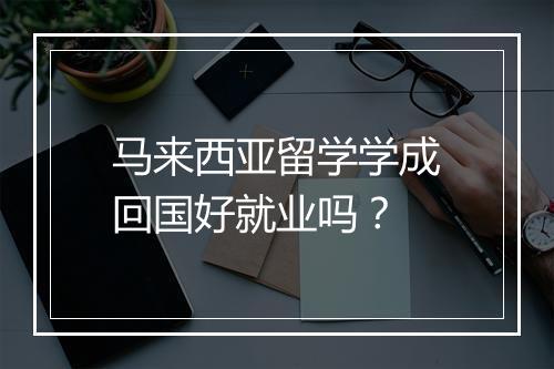 马来西亚留学学成回国好就业吗？