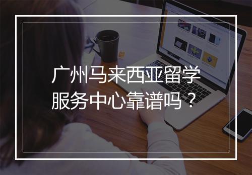 广州马来西亚留学服务中心靠谱吗？