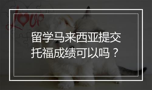 留学马来西亚提交托福成绩可以吗？