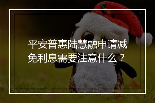 平安普惠陆慧融申请减免利息需要注意什么？