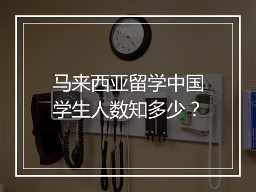 马来西亚留学中国学生人数知多少？