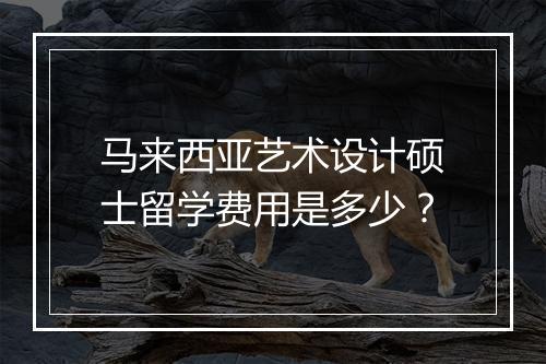 马来西亚艺术设计硕士留学费用是多少？