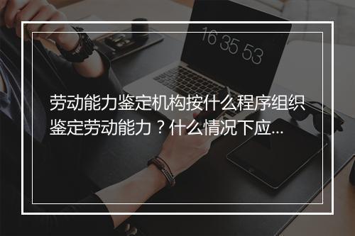 劳动能力鉴定机构按什么程序组织鉴定劳动能力？什么情况下应当进行劳动能力的复鉴？
