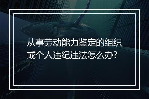 从事劳动能力鉴定的组织或个人违纪违法怎么办?