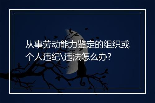 从事劳动能力鉴定的组织或个人违纪\违法怎么办?
