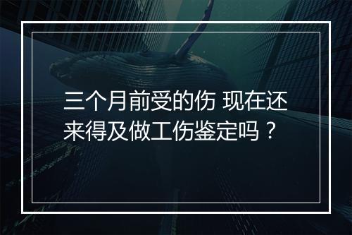 三个月前受的伤 现在还来得及做工伤鉴定吗？