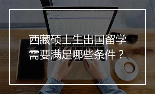 西藏硕士生出国留学需要满足哪些条件？