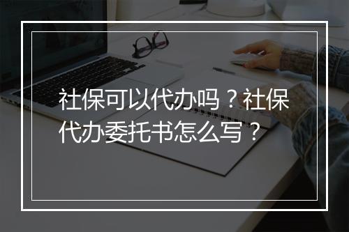 社保可以代办吗？社保代办委托书怎么写？