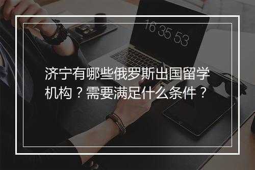 济宁有哪些俄罗斯出国留学机构？需要满足什么条件？