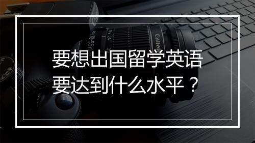 要想出国留学英语要达到什么水平？