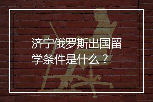 济宁俄罗斯出国留学条件是什么？