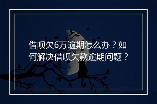 借呗欠6万逾期怎么办？如何解决借呗欠款逾期问题？
